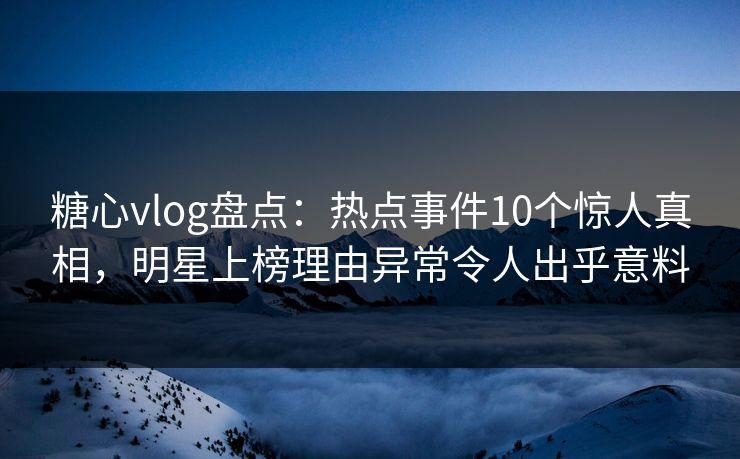 糖心vlog盘点：热点事件10个惊人真相，明星上榜理由异常令人出乎意料