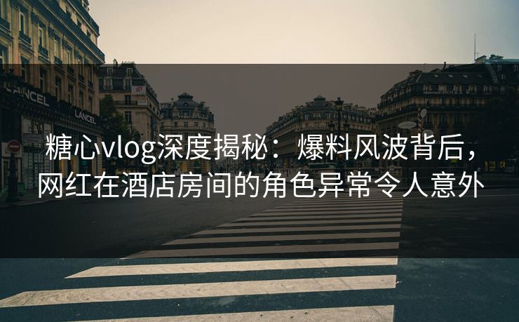 糖心vlog深度揭秘：爆料风波背后，网红在酒店房间的角色异常令人意外