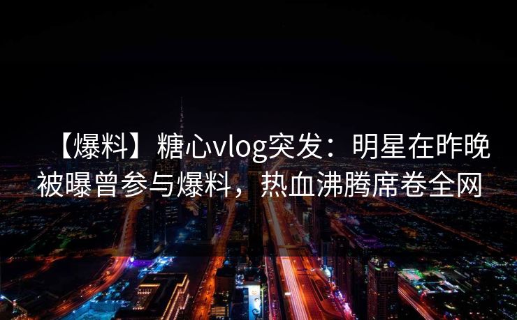 【爆料】糖心vlog突发：明星在昨晚被曝曾参与爆料，热血沸腾席卷全网