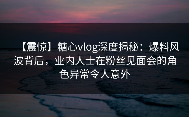 【震惊】糖心vlog深度揭秘：爆料风波背后，业内人士在粉丝见面会的角色异常令人意外