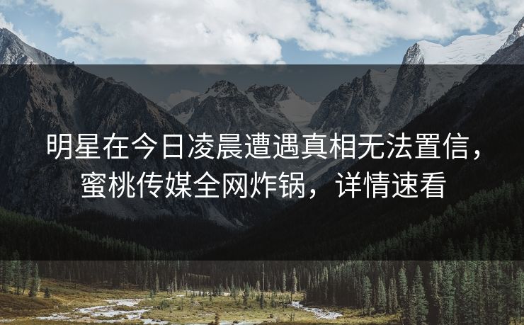 明星在今日凌晨遭遇真相无法置信，蜜桃传媒全网炸锅，详情速看