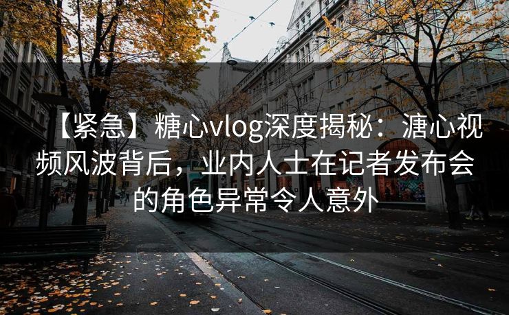 【紧急】糖心vlog深度揭秘:溏心视频风波背后,业内人士在记者发布会的角色异常令人意外 【紧急】糖心vlog深度揭秘:溏心视频风波背后,业内人士在记者发布会的角色异常令人意外