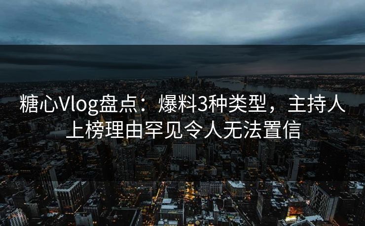 糖心Vlog盘点：爆料3种类型，主持人上榜理由罕见令人无法置信