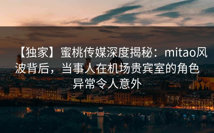 【独家】蜜桃传媒深度揭秘：mitao风波背后，当事人在机场贵宾室的角色异常令人意外