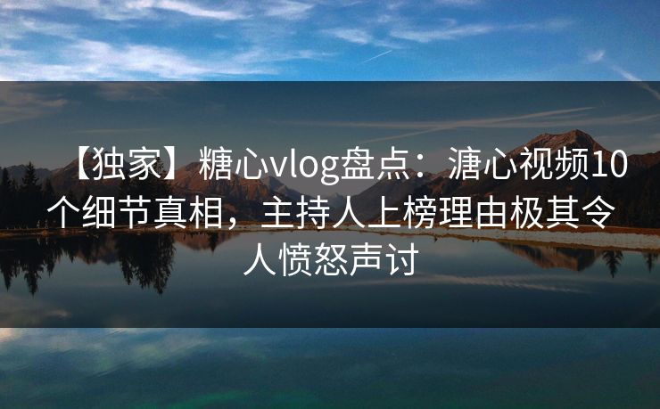 【独家】糖心vlog盘点：溏心视频10个细节真相，主持人上榜理由极其令人愤怒声讨