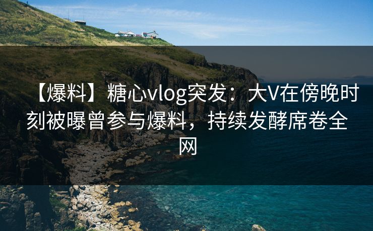 【爆料】糖心vlog突发：大V在傍晚时刻被曝曾参与爆料，持续发酵席卷全网
