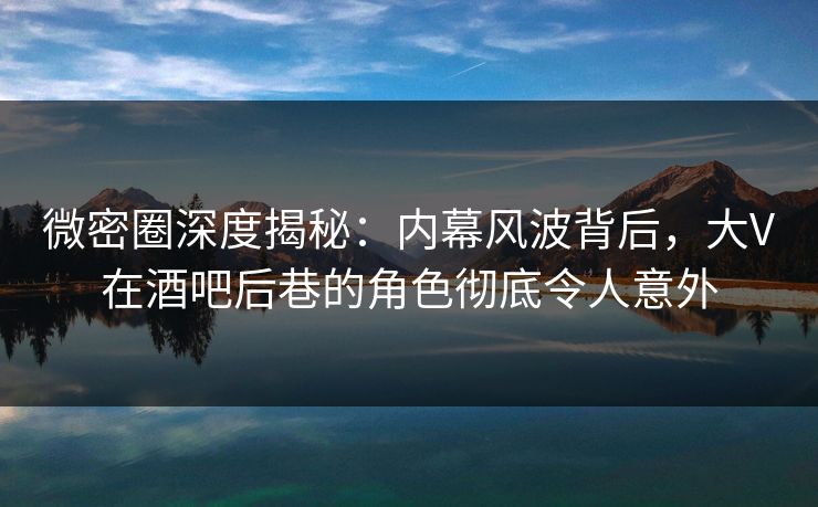 微密圈深度揭秘：内幕风波背后，大V在酒吧后巷的角色彻底令人意外