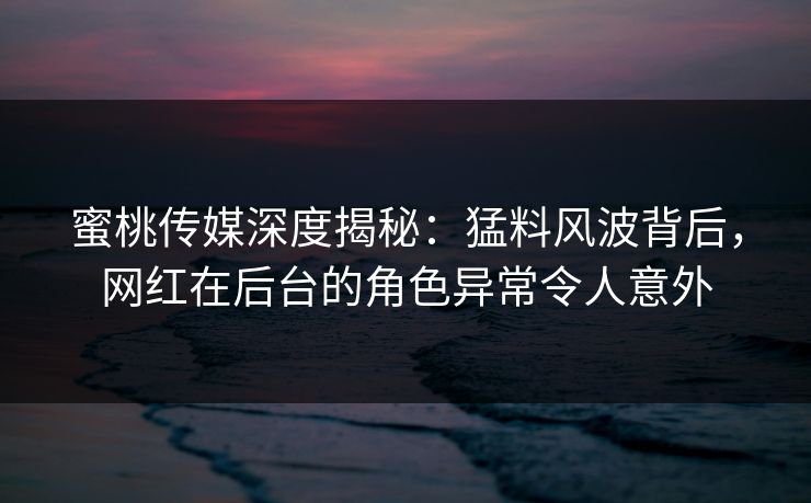 蜜桃传媒深度揭秘：猛料风波背后，网红在后台的角色异常令人意外