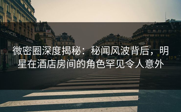 微密圈深度揭秘：秘闻风波背后，明星在酒店房间的角色罕见令人意外