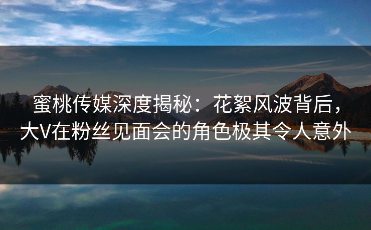 蜜桃传媒深度揭秘：花絮风波背后，大V在粉丝见面会的角色极其令人意外
