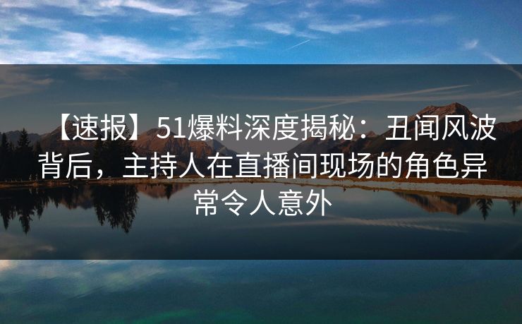 【速报】51爆料深度揭秘：丑闻风波背后，主持人在直播间现场的角色异常令人意外