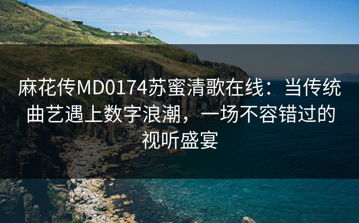 麻花传MD0174苏蜜清歌在线：当传统曲艺遇上数字浪潮，一场不容错过的视听盛宴