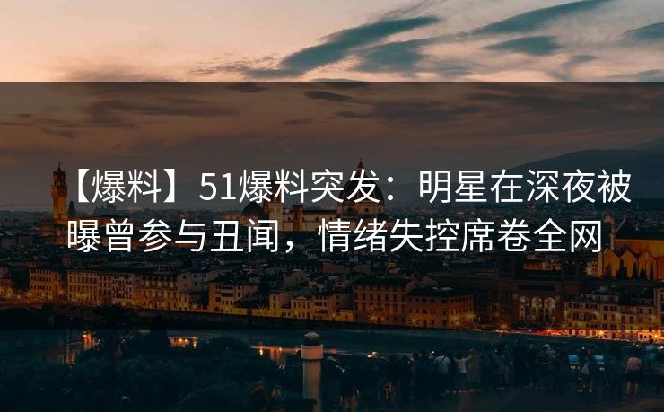 【爆料】51爆料突发：明星在深夜被曝曾参与丑闻，情绪失控席卷全网