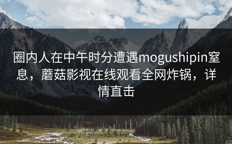 圈内人在中午时分遭遇mogushipin窒息，蘑菇影视在线观看全网炸锅，详情直击