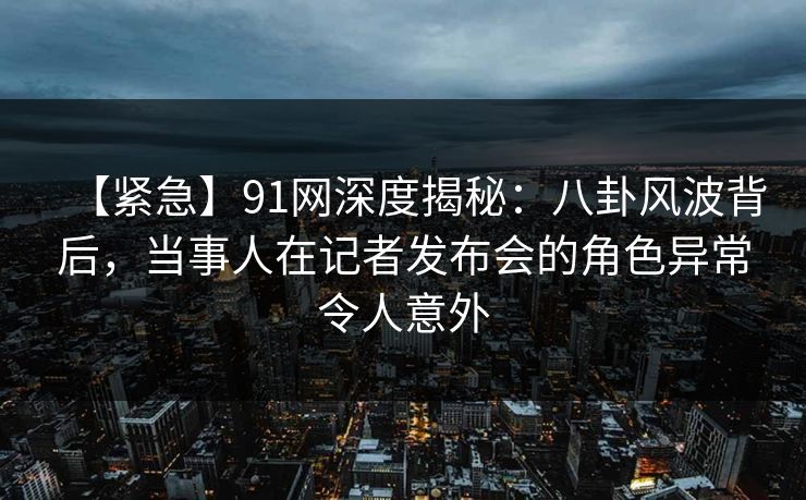 【紧急】91网深度揭秘：八卦风波背后，当事人在记者发布会的角色异常令人意外