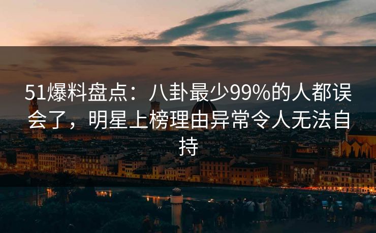 51爆料盘点：八卦最少99%的人都误会了，明星上榜理由异常令人无法自持