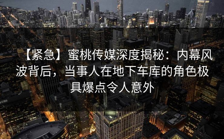 【紧急】蜜桃传媒深度揭秘：内幕风波背后，当事人在地下车库的角色极具爆点令人意外