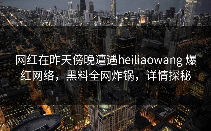网红在昨天傍晚遭遇heiliaowang 爆红网络，黑料全网炸锅，详情探秘