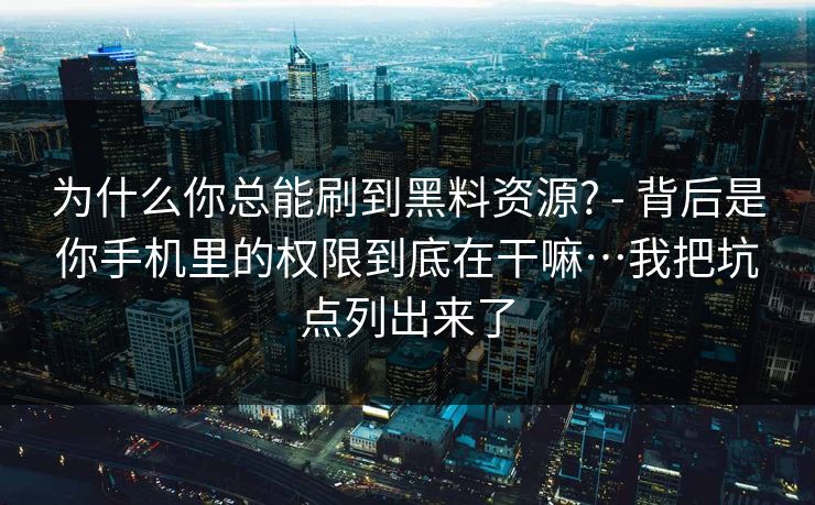 为什么你总能刷到黑料资源? - 背后是你手机里的权限到底在干嘛…我把坑点列出来了