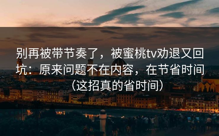 别再被带节奏了，被蜜桃tv劝退又回坑：原来问题不在内容，在节省时间（这招真的省时间）