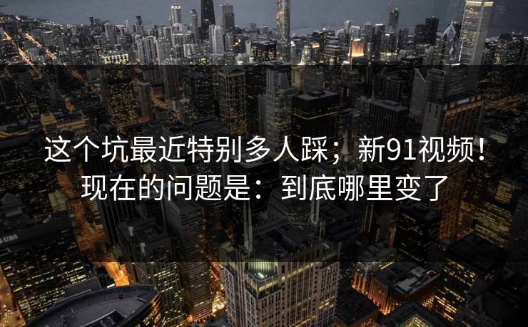 这个坑最近特别多人踩；新91视频！现在的问题是：到底哪里变了