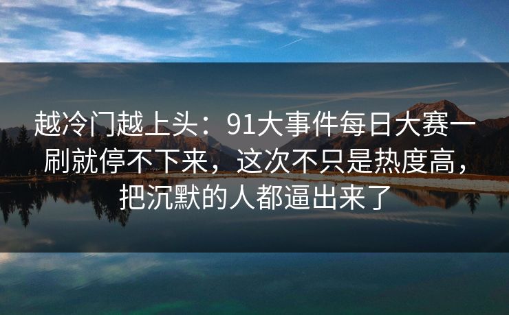 越冷门越上头：91大事件每日大赛一刷就停不下来，这次不只是热度高，把沉默的人都逼出来了