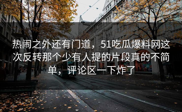 热闹之外还有门道，51吃瓜爆料网这次反转那个少有人提的片段真的不简单，评论区一下炸了